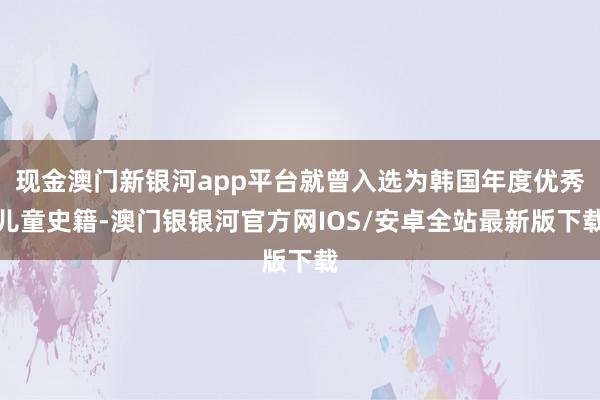 现金澳门新银河app平台就曾入选为韩国年度优秀儿童史籍-澳门银银河官方网IOS/安卓全站最新版下载