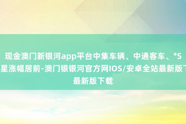 现金澳门新银河app平台中集车辆、中通客车、*ST亚星涨幅居前-澳门银银河官方网IOS/安卓全站最新版下载