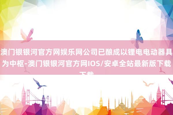 澳门银银河官方网娱乐网公司已酿成以锂电电动器具为中枢-澳门银银河官方网IOS/安卓全站最新版下载