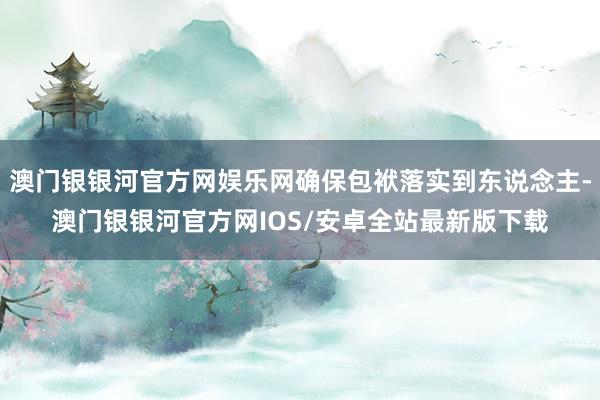 澳门银银河官方网娱乐网确保包袱落实到东说念主-澳门银银河官方网IOS/安卓全站最新版下载
