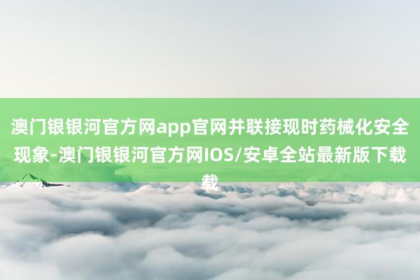 澳门银银河官方网app官网并联接现时药械化安全现象-澳门银银河官方网IOS/安卓全站最新版下载