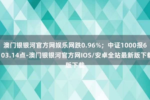 澳门银银河官方网娱乐网跌0.96%；中证1000报6103.14点-澳门银银河官方网IOS/安卓全站最新版下载