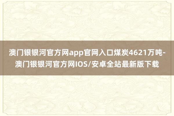 澳门银银河官方网app官网入口煤炭4621万吨-澳门银银河官方网IOS/安卓全站最新版下载