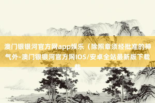 澳门银银河官方网app娱乐(除照章须经批准的神气外-澳门银银河官方网IOS/安卓全站最新版下载