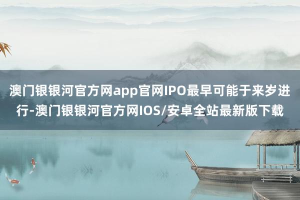 澳门银银河官方网app官网IPO最早可能于来岁进行-澳门银银河官方网IOS/安卓全站最新版下载