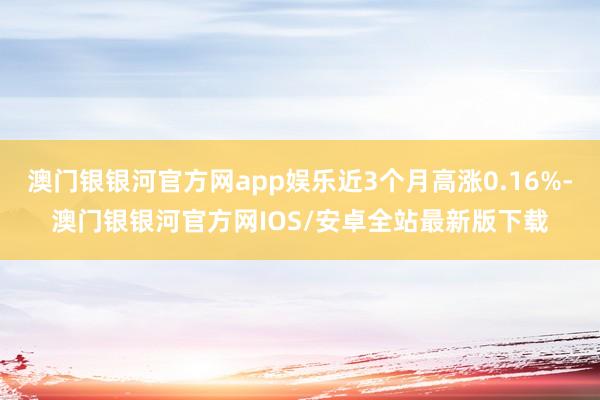 澳门银银河官方网app娱乐近3个月高涨0.16%-澳门银银河官方网IOS/安卓全站最新版下载