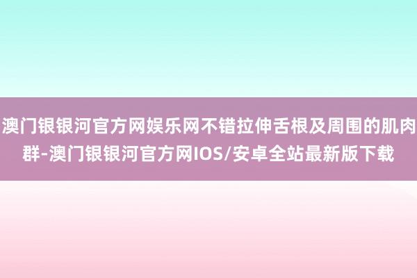 澳门银银河官方网娱乐网不错拉伸舌根及周围的肌肉群-澳门银银河官方网IOS/安卓全站最新版下载