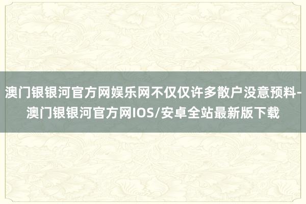 澳门银银河官方网娱乐网不仅仅许多散户没意预料-澳门银银河官方网IOS/安卓全站最新版下载