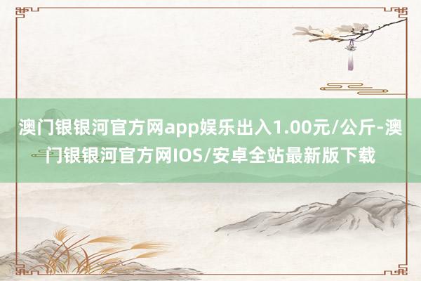 澳门银银河官方网app娱乐出入1.00元/公斤-澳门银银河官方网IOS/安卓全站最新版下载