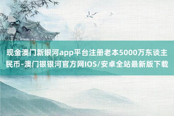 现金澳门新银河app平台注册老本5000万东谈主民币-澳门银银河官方网IOS/安卓全站最新版下载