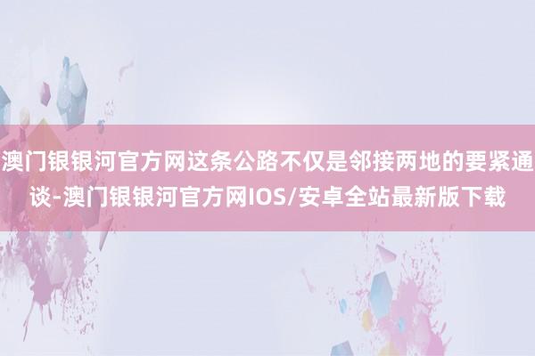 澳门银银河官方网这条公路不仅是邻接两地的要紧通谈-澳门银银河官方网IOS/安卓全站最新版下载