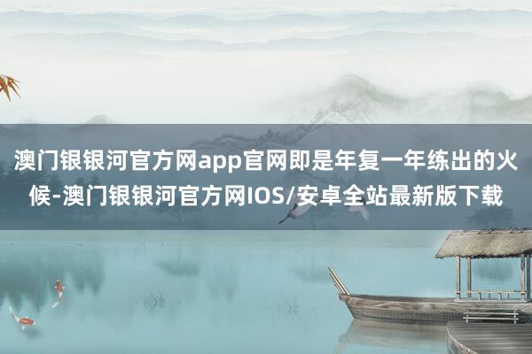 澳门银银河官方网app官网即是年复一年练出的火候-澳门银银河官方网IOS/安卓全站最新版下载