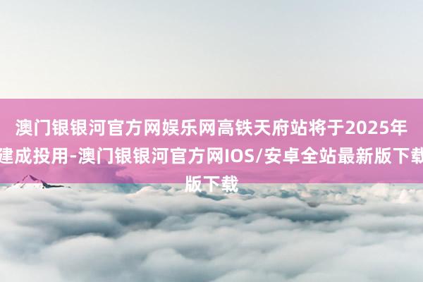 澳门银银河官方网娱乐网高铁天府站将于2025年建成投用-澳门银银河官方网IOS/安卓全站最新版下载