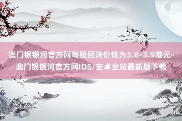 澳门银银河官方网每股回购价钱为3.8-3.9港元-澳门银银河官方网IOS/安卓全站最新版下载