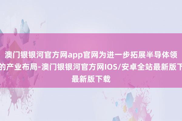 澳门银银河官方网app官网为进一步拓展半导体领域的产业布局-澳门银银河官方网IOS/安卓全站最新版下载