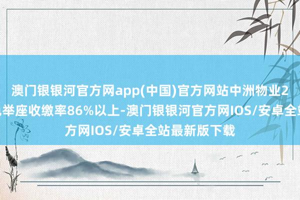 澳门银银河官方网app(中国)官方网站中洲物业2023年的姿色举座收缴率86%以上-澳门银银河官方网IOS/安卓全站最新版下载