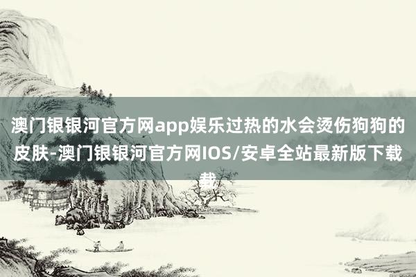 澳门银银河官方网app娱乐过热的水会烫伤狗狗的皮肤-澳门银银河官方网IOS/安卓全站最新版下载