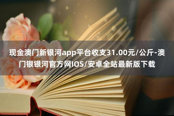 现金澳门新银河app平台收支31.00元/公斤-澳门银银河官方网IOS/安卓全站最新版下载