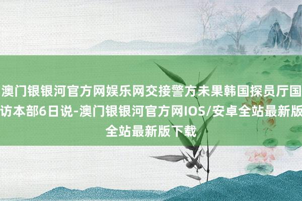 澳门银银河官方网娱乐网交接警方未果韩国探员厅国度拜访本部6日说-澳门银银河官方网IOS/安卓全站最新版下载