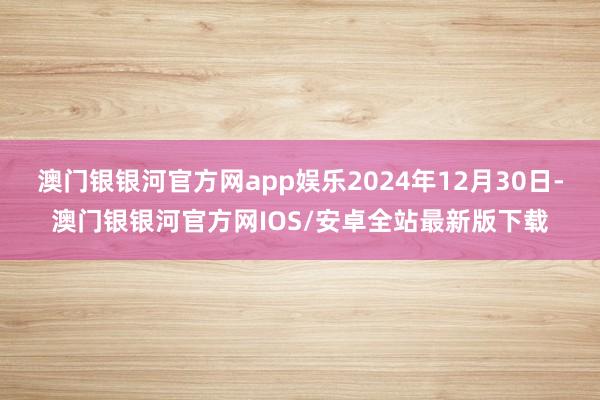 澳门银银河官方网app娱乐2024年12月30日-澳门银银河官方网IOS/安卓全站最新版下载