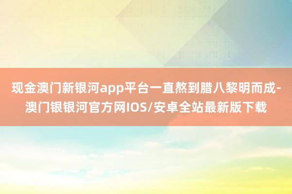 现金澳门新银河app平台一直熬到腊八黎明而成-澳门银银河官方网IOS/安卓全站最新版下载