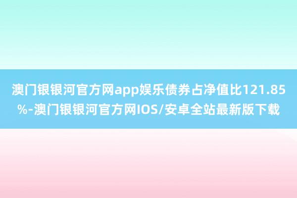 澳门银银河官方网app娱乐债券占净值比121.85%-澳门银银河官方网IOS/安卓全站最新版下载