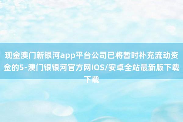 现金澳门新银河app平台公司已将暂时补充流动资金的5-澳门银银河官方网IOS/安卓全站最新版下载