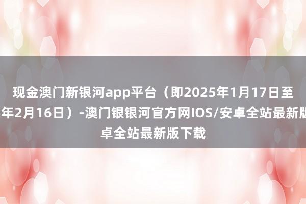 现金澳门新银河app平台（即2025年1月17日至2025年2月16日）-澳门银银河官方网IOS/安卓全站最新版下载