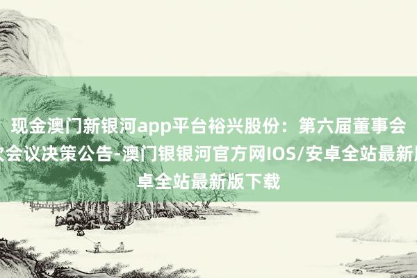 现金澳门新银河app平台裕兴股份：第六届董事会第七次会议决策公告-澳门银银河官方网IOS/安卓全站最新版下载