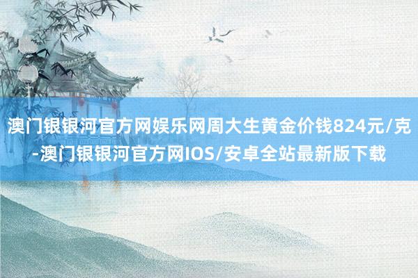 澳门银银河官方网娱乐网周大生黄金价钱824元/克-澳门银银河官方网IOS/安卓全站最新版下载