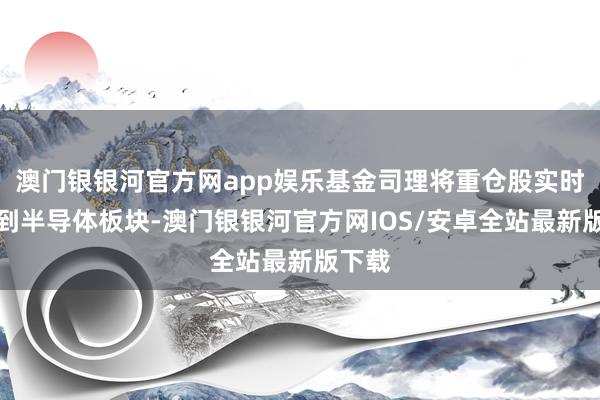 澳门银银河官方网app娱乐基金司理将重仓股实时切换到半导体板块-澳门银银河官方网IOS/安卓全站最新版下载
