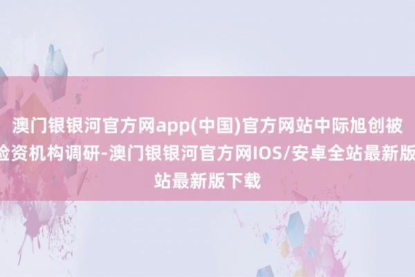 澳门银银河官方网app(中国)官方网站中际旭创被7家险资机构调研-澳门银银河官方网IOS/安卓全站最新版下载