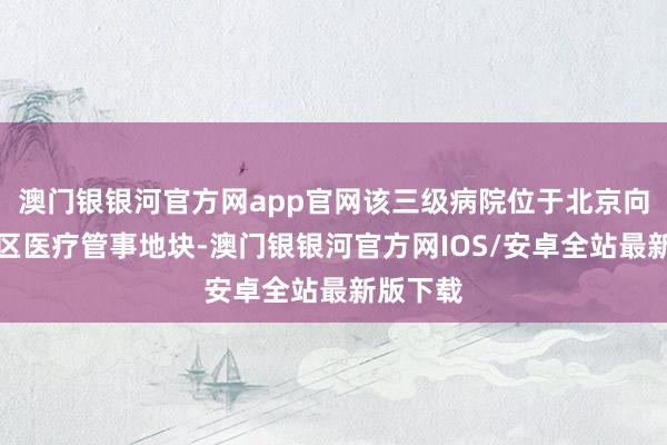 澳门银银河官方网app官网该三级病院位于北京向阳园北区医疗管事地块-澳门银银河官方网IOS/安卓全站最新版下载
