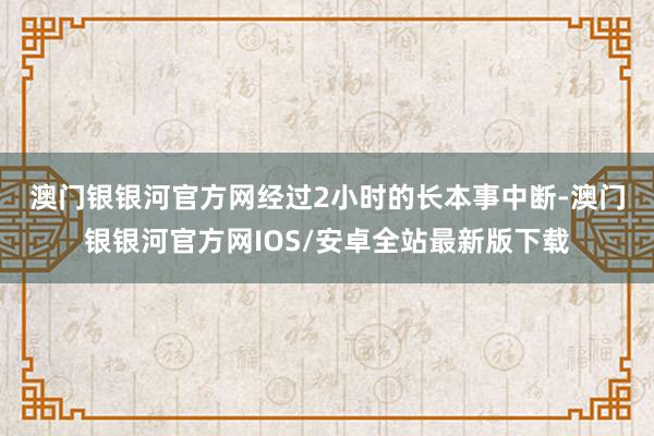 澳门银银河官方网　　经过2小时的长本事中断-澳门银银河官方网IOS/安卓全站最新版下载