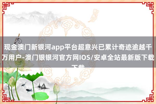 现金澳门新银河app平台超意兴已累计奇迹逾越千万用户-澳门银银河官方网IOS/安卓全站最新版下载