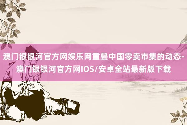 澳门银银河官方网娱乐网重叠中国零卖市集的动态-澳门银银河官方网IOS/安卓全站最新版下载