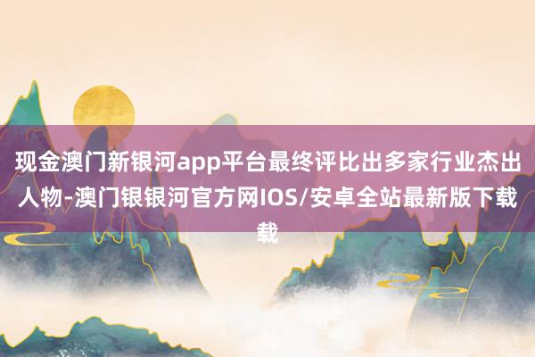 现金澳门新银河app平台最终评比出多家行业杰出人物-澳门银银河官方网IOS/安卓全站最新版下载