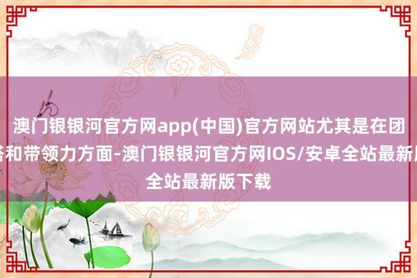 澳门银银河官方网app(中国)官方网站尤其是在团队勾搭和带领力方面-澳门银银河官方网IOS/安卓全站最新版下载