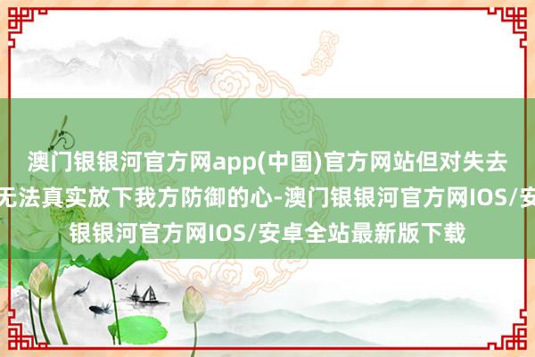 澳门银银河官方网app(中国)官方网站但对失去的顾虑经常让她们无法真实放下我方防御的心-澳门银银河官方网IOS/安卓全站最新版下载