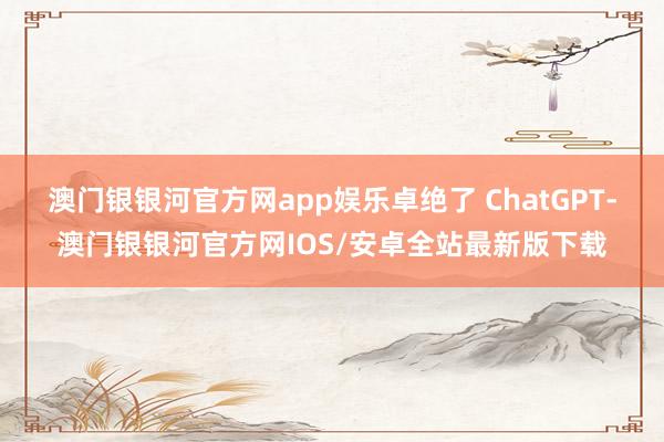 澳门银银河官方网app娱乐卓绝了 ChatGPT-澳门银银河官方网IOS/安卓全站最新版下载