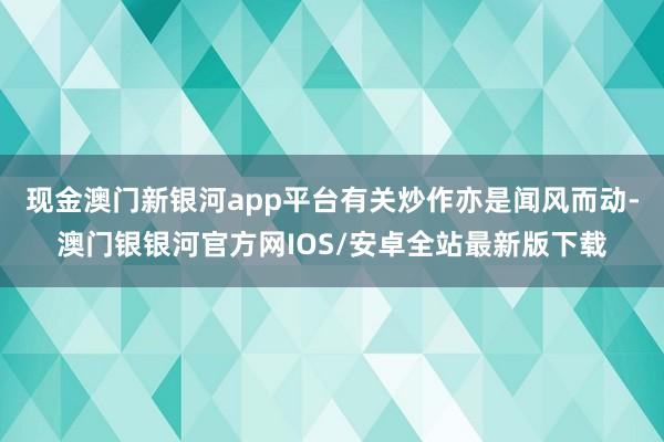 现金澳门新银河app平台有关炒作亦是闻风而动-澳门银银河官方网IOS/安卓全站最新版下载