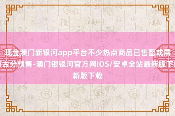 现金澳门新银河app平台不少热点商品已售罄或需万古分预售-澳门银银河官方网IOS/安卓全站最新版下载