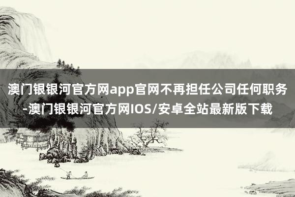 澳门银银河官方网app官网不再担任公司任何职务-澳门银银河官方网IOS/安卓全站最新版下载