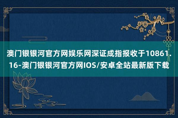 澳门银银河官方网娱乐网深证成指报收于10861.16-澳门银银河官方网IOS/安卓全站最新版下载