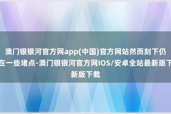 澳门银银河官方网app(中国)官方网站然而刻下仍存在一些堵点-澳门银银河官方网IOS/安卓全站最新版下载