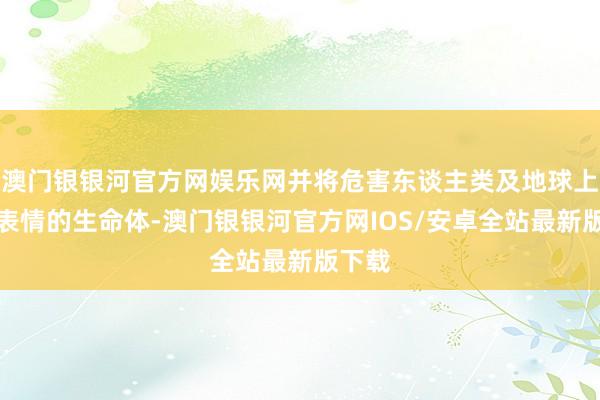 澳门银银河官方网娱乐网并将危害东谈主类及地球上其他表情的生命体-澳门银银河官方网IOS/安卓全站最新版下载