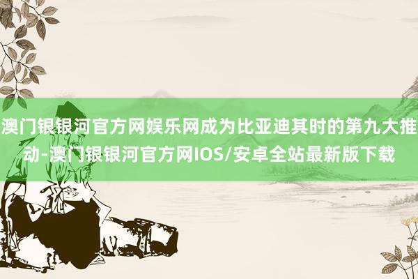 澳门银银河官方网娱乐网成为比亚迪其时的第九大推动-澳门银银河官方网IOS/安卓全站最新版下载