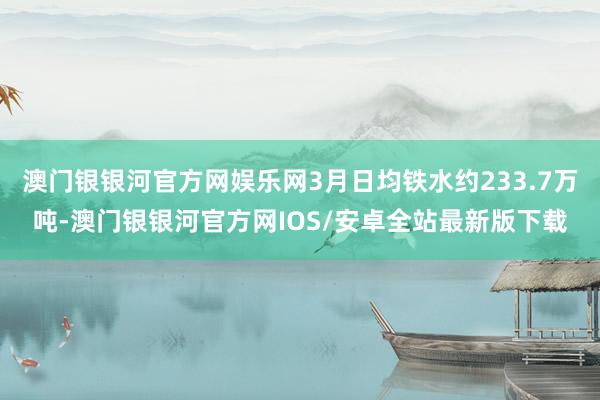 澳门银银河官方网娱乐网3月日均铁水约233.7万吨-澳门银银河官方网IOS/安卓全站最新版下载