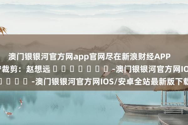 澳门银银河官方网app官网尽在新浪财经APP            						职守裁剪：赵想远 							-澳门银银河官方网IOS/安卓全站最新版下载