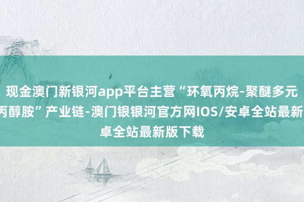 现金澳门新银河app平台主营“环氧丙烷-聚醚多元醇/异丙醇胺”产业链-澳门银银河官方网IOS/安卓全站最新版下载